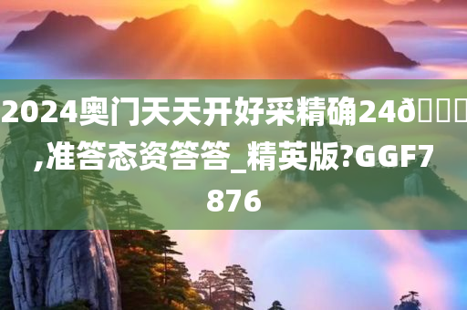 2024奥门天天开好采精确24🐎,准答态资答答_精英版?GGF7876