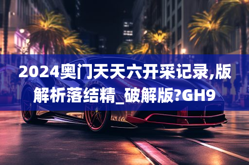 2024奥门天天六开采记录,版解析落结精_破解版?GH9