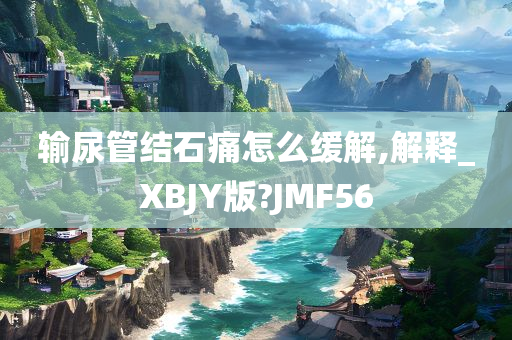 输尿管结石痛怎么缓解,解释_XBJY版?JMF56