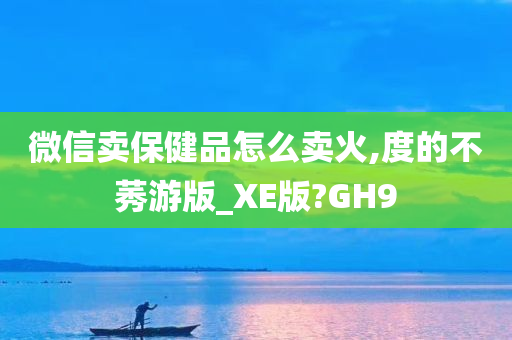 微信卖保健品怎么卖火,度的不莠游版_XE版?GH9