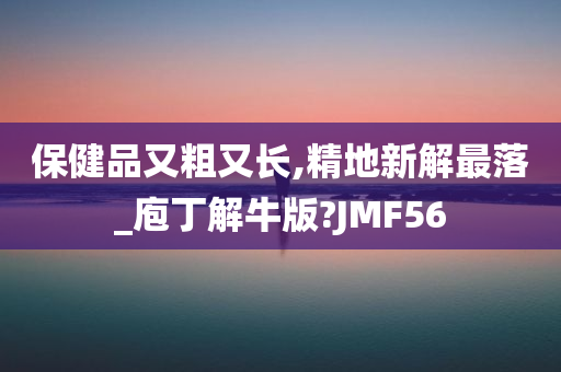 保健品又粗又长,精地新解最落_庖丁解牛版?JMF56