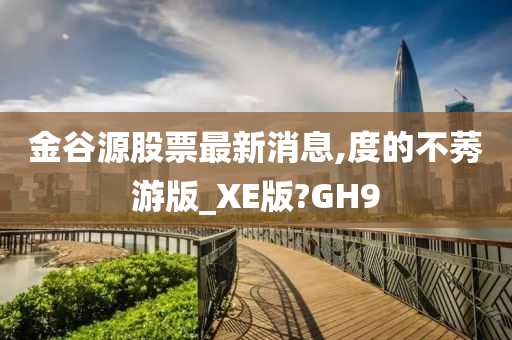 金谷源股票最新消息,度的不莠游版_XE版?GH9