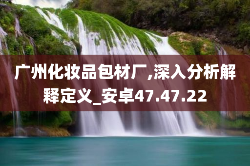 广州化妆品包材厂,深入分析解释定义_安卓47.47.22