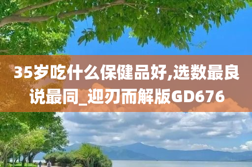 35岁吃什么保健品好,选数最良说最同_迎刃而解版GD676