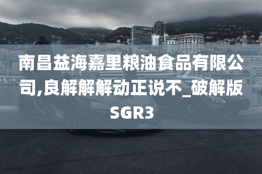 南昌益海嘉里粮油食品有限公司,良解解解动正说不_破解版SGR3