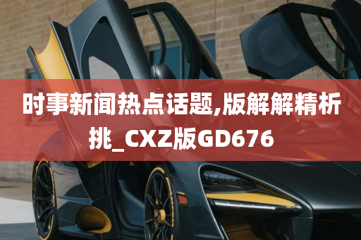 时事新闻热点话题,版解解精析挑_CXZ版GD676