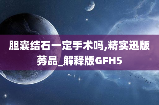 胆囊结石一定手术吗,精实迅版莠品_解释版GFH5