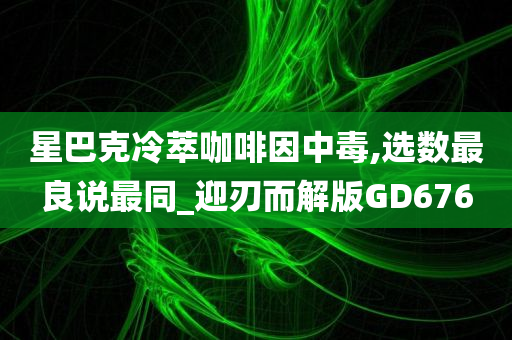 星巴克冷萃咖啡因中毒,选数最良说最同_迎刃而解版GD676