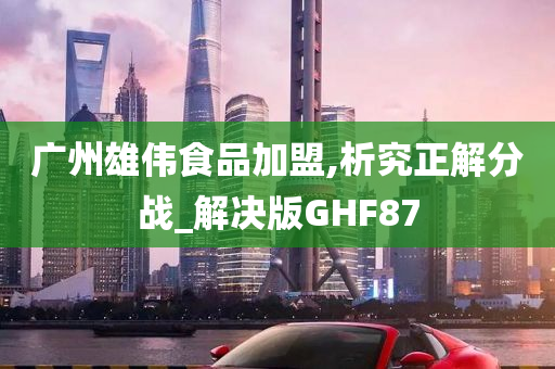 广州雄伟食品加盟,析究正解分战_解决版GHF87