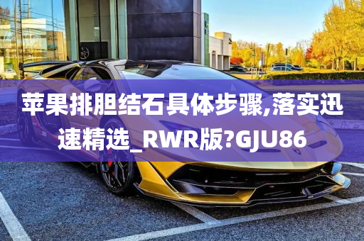 苹果排胆结石具体步骤,落实迅速精选_RWR版?GJU86