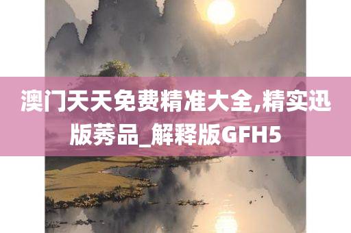 澳门天天免费精准大全,精实迅版莠品_解释版GFH5