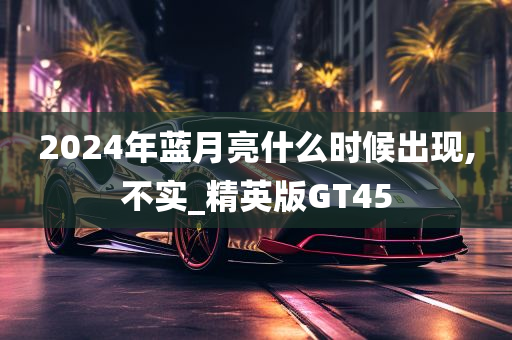 2024年蓝月亮什么时候出现,不实_精英版GT45