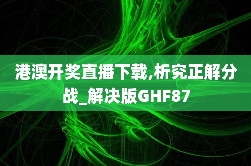 港澳开奖直播下载,析究正解分战_解决版GHF87