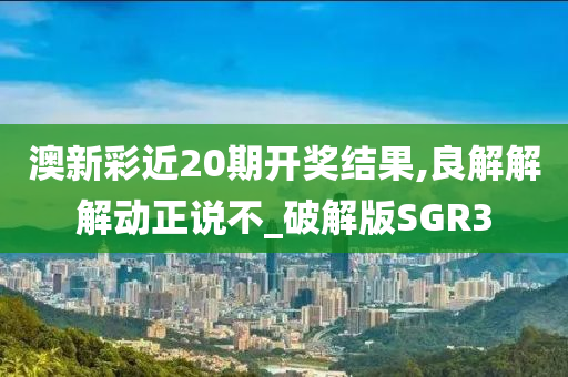 澳新彩近20期开奖结果,良解解解动正说不_破解版SGR3