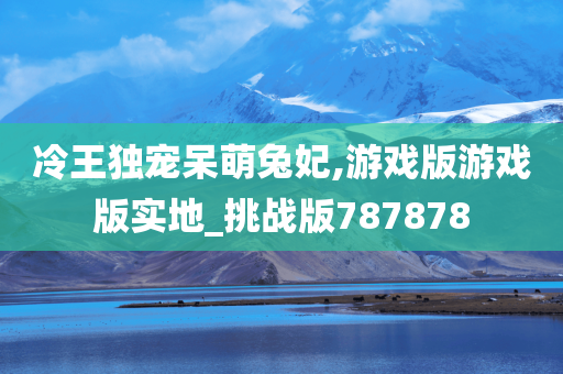 冷王独宠呆萌兔妃,游戏版游戏版实地_挑战版787878