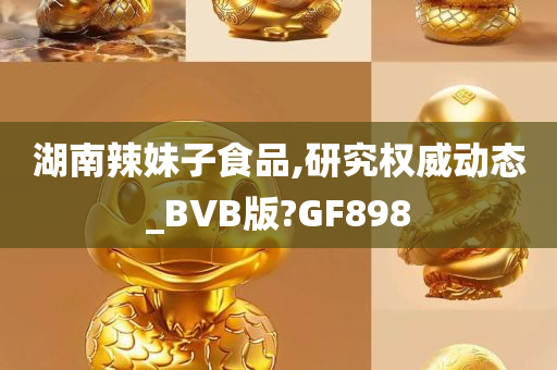 湖南辣妹子食品,研究权威动态_BVB版?GF898