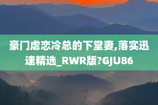 豪门虐恋冷总的下堂妻,落实迅速精选_RWR版?GJU86