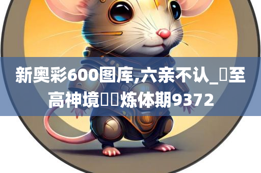 新奥彩600图库,六亲不认_‌至高神境‌‌炼体期9372