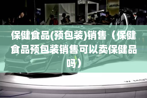 保健食品(预包装)销售（保健食品预包装销售可以卖保健品吗）