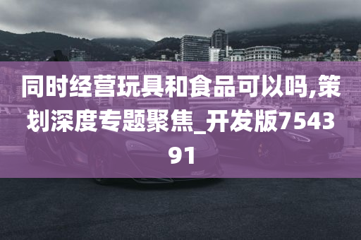 同时经营玩具和食品可以吗,策划深度专题聚焦_开发版754391