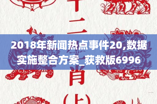 2018年新闻热点事件20,数据实施整合方案_获救版6996