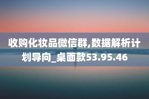 收购化妆品微信群,数据解析计划导向_桌面款53.95.46