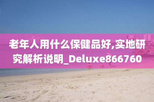 老年人用什么保健品好,实地研究解析说明_Deluxe866760