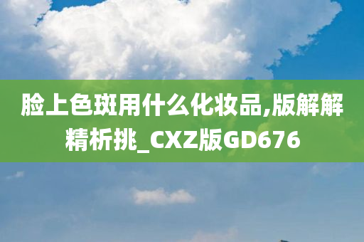 脸上色斑用什么化妆品,版解解精析挑_CXZ版GD676