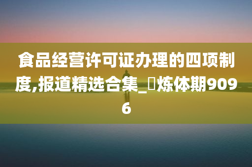 食品经营许可证办理的四项制度,报道精选合集_‌炼体期9096