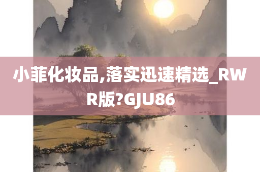 小菲化妆品,落实迅速精选_RWR版?GJU86