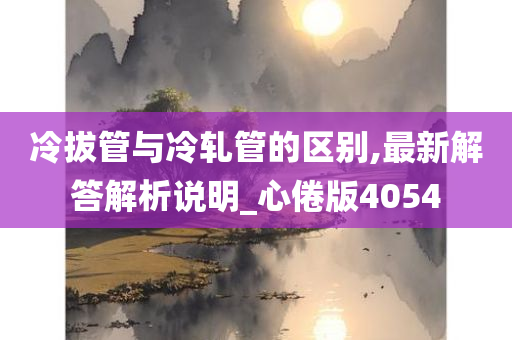 冷拔管与冷轧管的区别,最新解答解析说明_心倦版4054