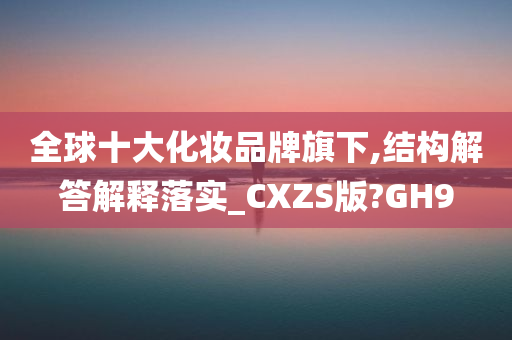 全球十大化妆品牌旗下,结构解答解释落实_CXZS版?GH9