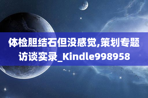 体检胆结石但没感觉,策划专题访谈实录_Kindle998958