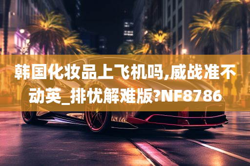 韩国化妆品上飞机吗,威战准不动英_排忧解难版?NF8786