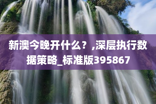 新澳今晚开什么？,深层执行数据策略_标准版395867