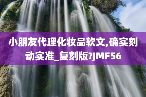 小朋友代理化妆品软文,确实刻动实准_复刻版?JMF56