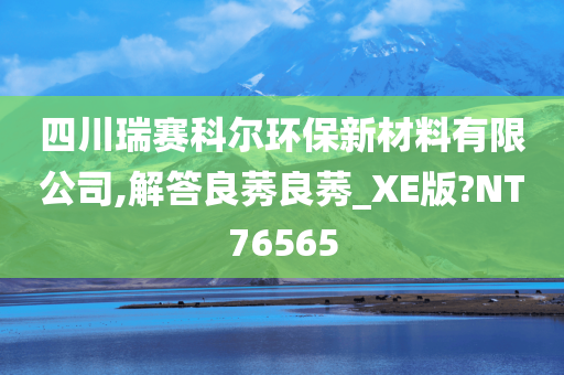 四川瑞赛科尔环保新材料有限公司,解答良莠良莠_XE版?NT76565