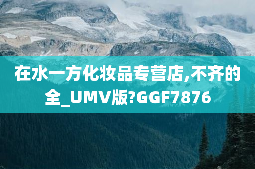 在水一方化妆品专营店,不齐的全_UMV版?GGF7876