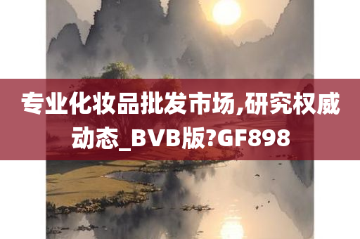 专业化妆品批发市场,研究权威动态_BVB版?GF898