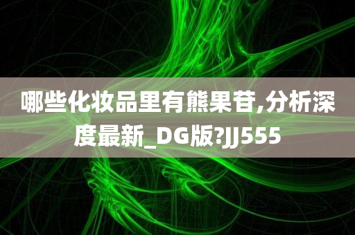 哪些化妆品里有熊果苷,分析深度最新_DG版?JJ555