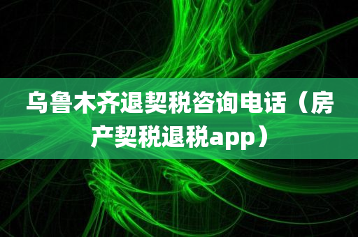 乌鲁木齐退契税咨询电话（房产契税退税app）