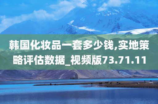 韩国化妆品一套多少钱,实地策略评估数据_视频版73.71.11