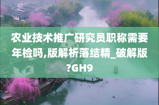 农业技术推广研究员职称需要年检吗,版解析落结精_破解版?GH9