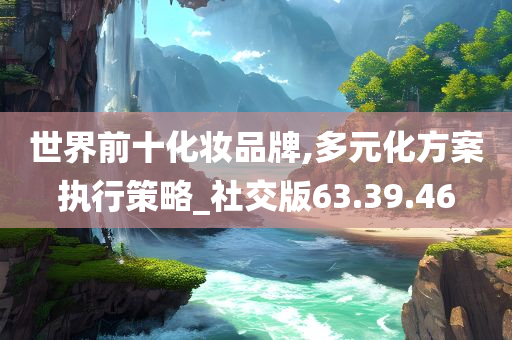 世界前十化妆品牌,多元化方案执行策略_社交版63.39.46