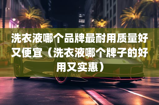 洗衣液哪个品牌最耐用质量好又便宜（洗衣液哪个牌子的好用又实惠）