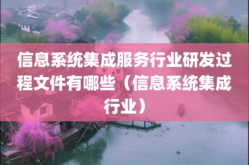 信息系统集成服务行业研发过程文件有哪些（信息系统集成行业）