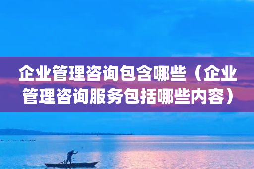 企业管理咨询包含哪些（企业管理咨询服务包括哪些内容）