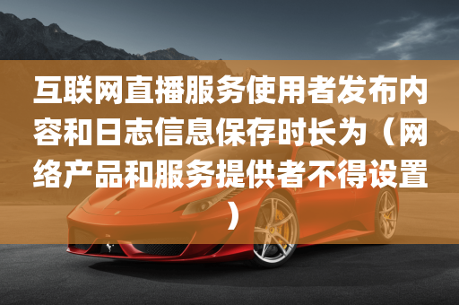 互联网直播服务使用者发布内容和日志信息保存时长为（网络产品和服务提供者不得设置）