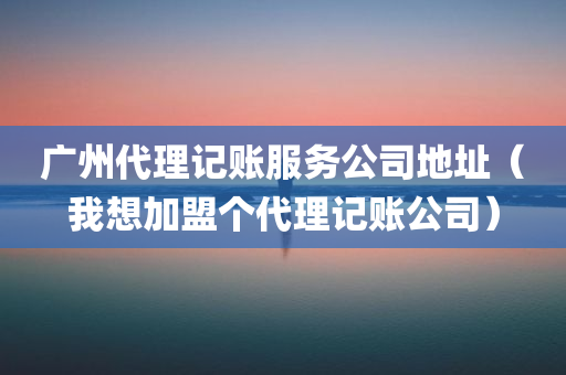 广州代理记账服务公司地址（我想加盟个代理记账公司）