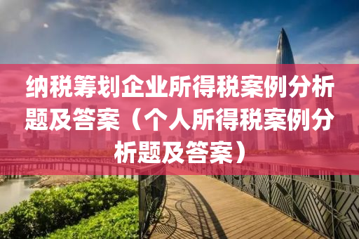 纳税筹划企业所得税案例分析题及答案（个人所得税案例分析题及答案）